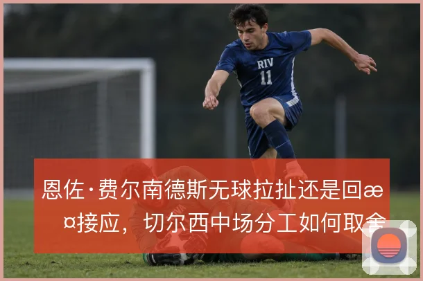 恩佐·费尔南德斯无球拉扯还是回撤接应，切尔西中场分工如何取舍