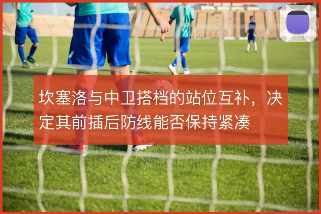 坎塞洛与中卫搭档的站位互补，决定其前插后防线能否保持紧凑