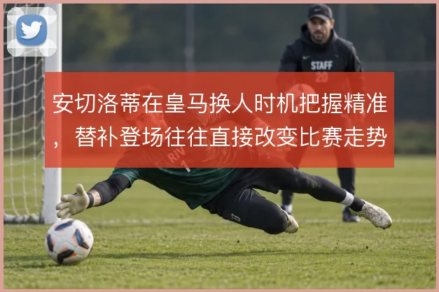 安切洛蒂在皇马换人时机把握精准，替补登场往往直接改变比赛走势