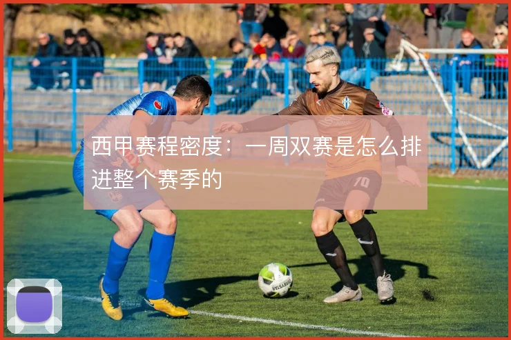 西甲赛程密度:一周双赛是怎么排进整个赛季的