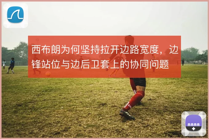 西布朗为何坚持拉开边路宽度,边锋站位与边后卫套上的协同问题