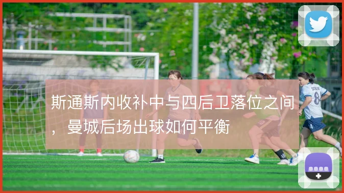 斯通斯内收补中与四后卫落位之间，曼城后场出球如何平衡