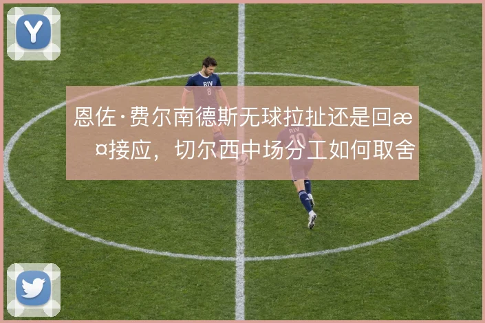 恩佐·费尔南德斯无球拉扯还是回撤接应,切尔西中场分工如何取舍