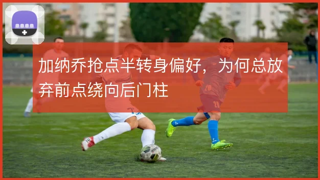 加纳乔抢点半转身偏好，为何总放弃前点绕向后门柱