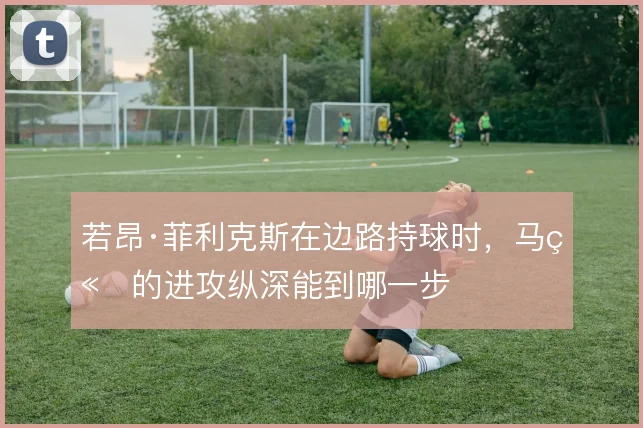 若昂·菲利克斯在边路持球时，马竞的进攻纵深能到哪一步