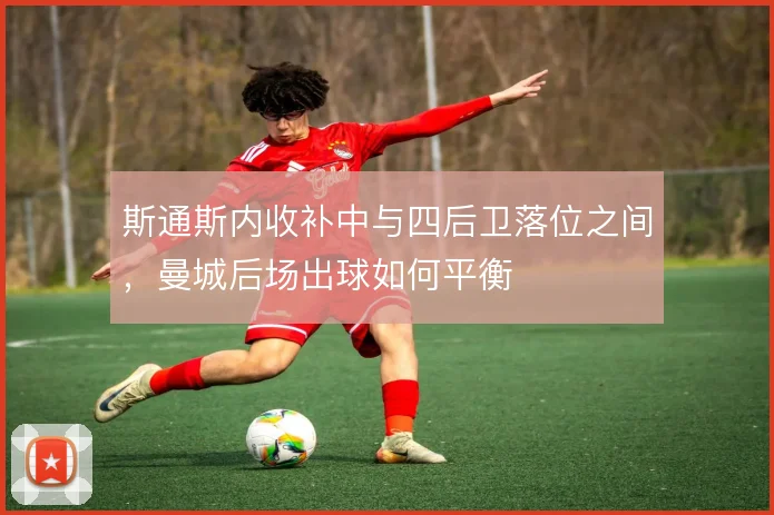斯通斯内收补中与四后卫落位之间，曼城后场出球如何平衡