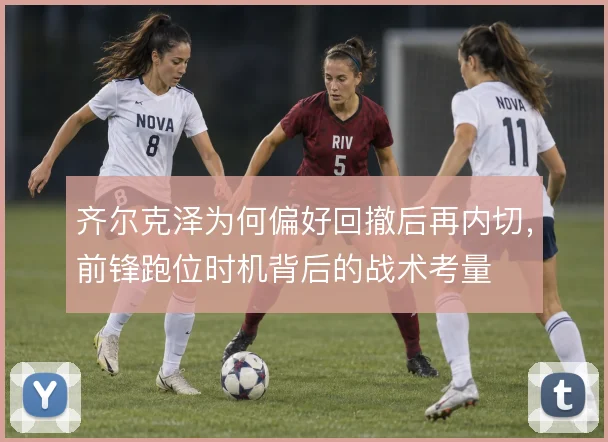 齐尔克泽为何偏好回撤后再内切,前锋跑位时机背后的战术考量