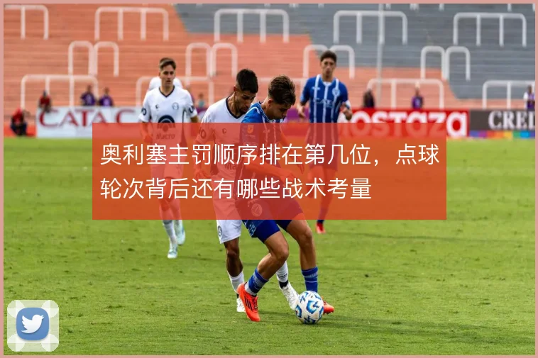 奥利塞主罚顺序排在第几位，点球轮次背后还有哪些战术考量