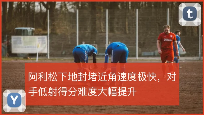 阿利松下地封堵近角速度极快,对手低射得分难度大幅提升