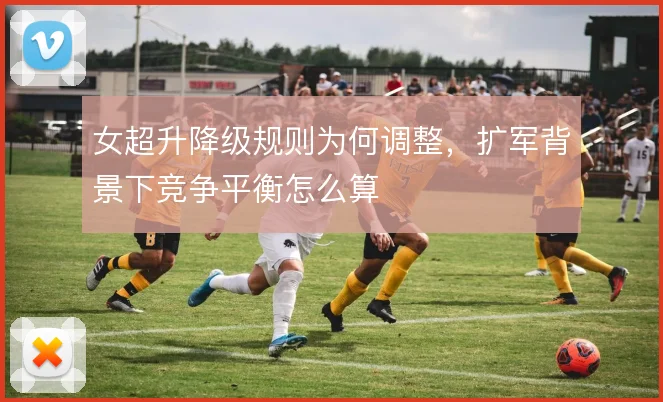 女超升降级规则为何调整,扩军背景下竞争平衡怎么算