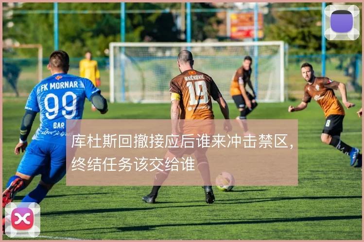 库杜斯回撤接应后谁来冲击禁区，终结任务该交给谁