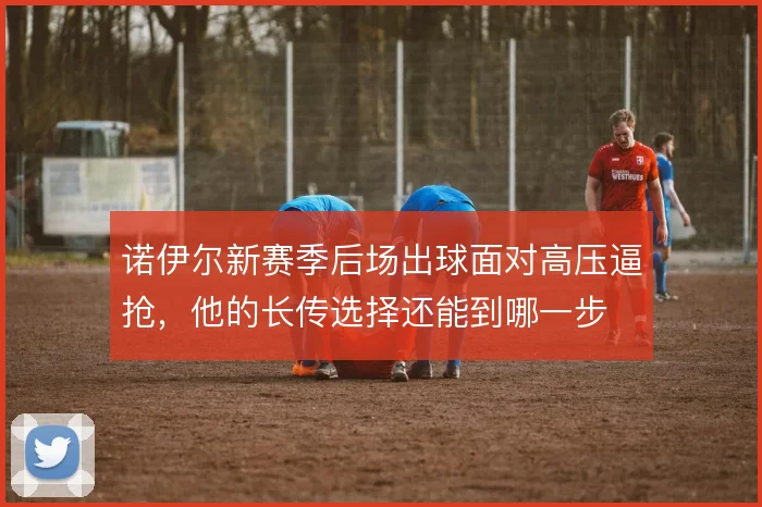 诺伊尔新赛季后场出球面对高压逼抢,他的长传选择还能到哪一步