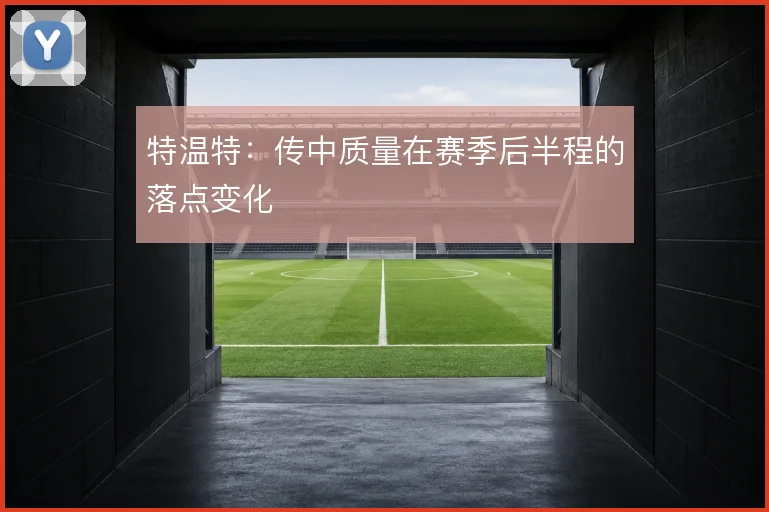 特温特：传中质量在赛季后半程的落点变化