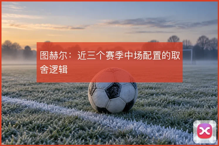 图赫尔:近三个赛季中场配置的取舍逻辑