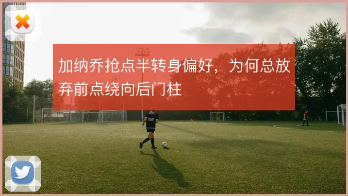 加纳乔抢点半转身偏好，为何总放弃前点绕向后门柱