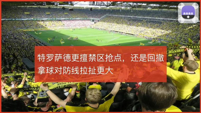特罗萨德更擅禁区抢点，还是回撤拿球对防线拉扯更大