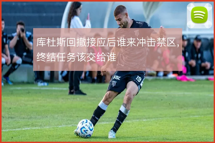 库杜斯回撤接应后谁来冲击禁区，终结任务该交给谁