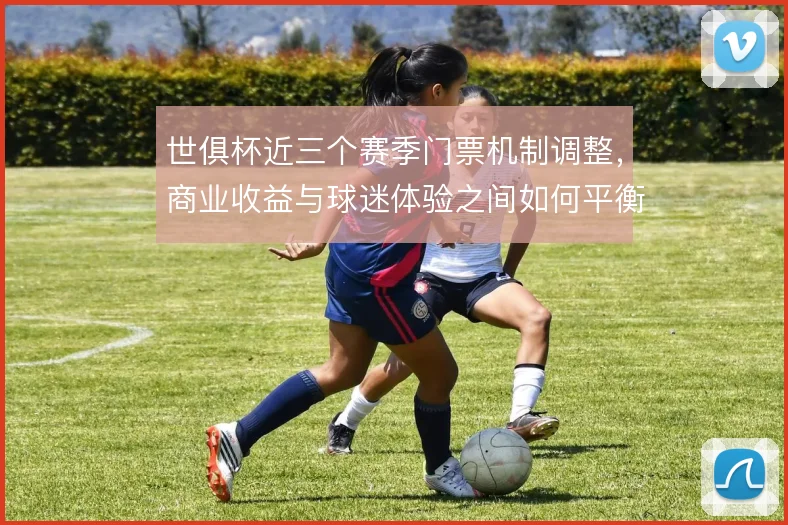 世俱杯近三个赛季门票机制调整，商业收益与球迷体验之间如何平衡