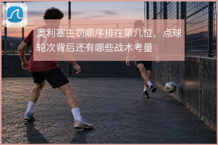 奥利塞主罚顺序排在第几位，点球轮次背后还有哪些战术考量